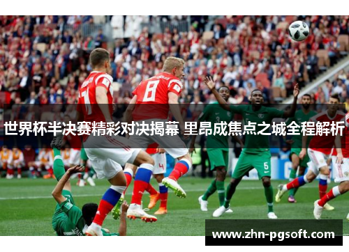 世界杯半决赛精彩对决揭幕 里昂成焦点之城全程解析