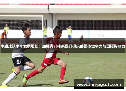 中超球队未来发展规划：加强青训体系提升俱乐部整体竞争力与国际影响力