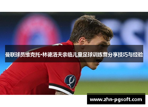 曼联球员维克托·林德洛夫亲临儿童足球训练营分享技巧与经验