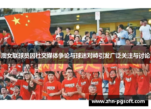 澳女联球员因社交媒体争论与球迷对峙引发广泛关注与讨论