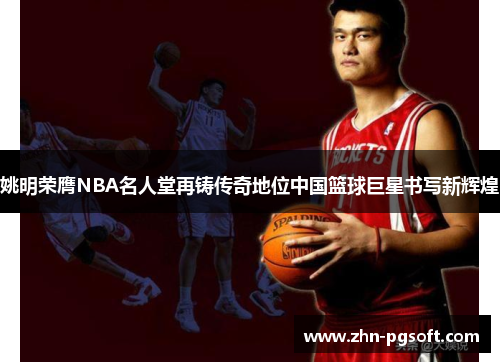 姚明荣膺NBA名人堂再铸传奇地位中国篮球巨星书写新辉煌