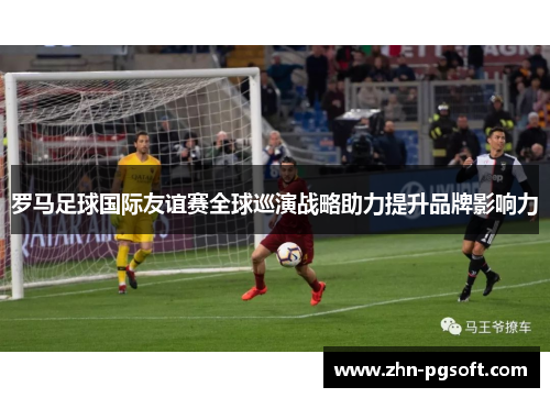 罗马足球国际友谊赛全球巡演战略助力提升品牌影响力