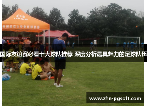 国际友谊赛必看十大球队推荐 深度分析最具魅力的足球队伍
