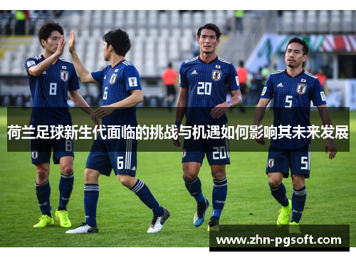 荷兰足球新生代面临的挑战与机遇如何影响其未来发展