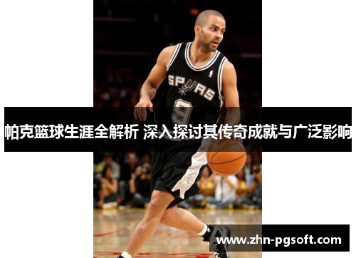 帕克篮球生涯全解析 深入探讨其传奇成就与广泛影响