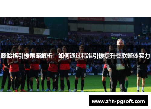 滕哈格引援策略解析：如何通过精准引援提升曼联整体实力