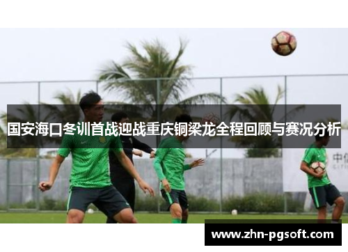 国安海口冬训首战迎战重庆铜梁龙全程回顾与赛况分析
