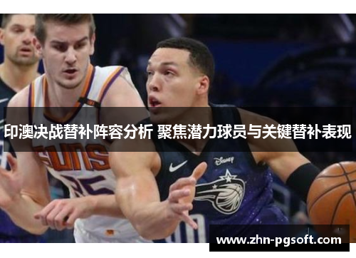 印澳决战替补阵容分析 聚焦潜力球员与关键替补表现