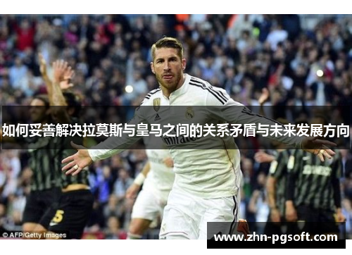 如何妥善解决拉莫斯与皇马之间的关系矛盾与未来发展方向