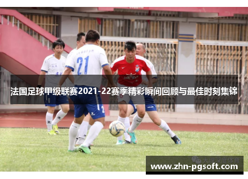 法国足球甲级联赛2021-22赛季精彩瞬间回顾与最佳时刻集锦