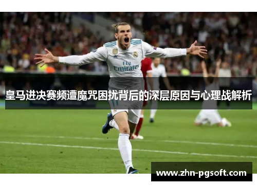 皇马进决赛频遭魔咒困扰背后的深层原因与心理战解析