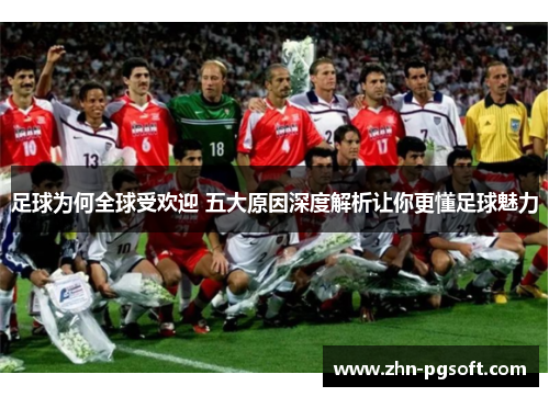 足球为何全球受欢迎 五大原因深度解析让你更懂足球魅力