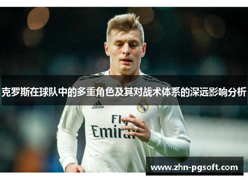 克罗斯在球队中的多重角色及其对战术体系的深远影响分析