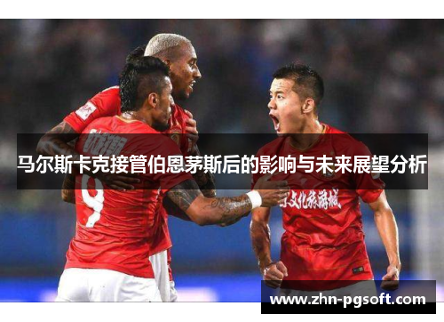 马尔斯卡克接管伯恩茅斯后的影响与未来展望分析