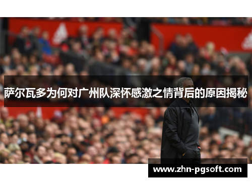 萨尔瓦多为何对广州队深怀感激之情背后的原因揭秘