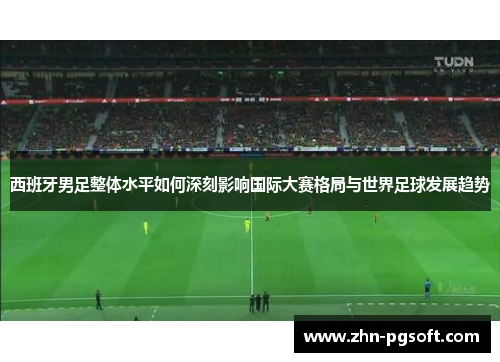 西班牙男足整体水平如何深刻影响国际大赛格局与世界足球发展趋势