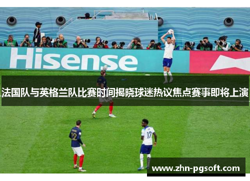 法国队与英格兰队比赛时间揭晓球迷热议焦点赛事即将上演