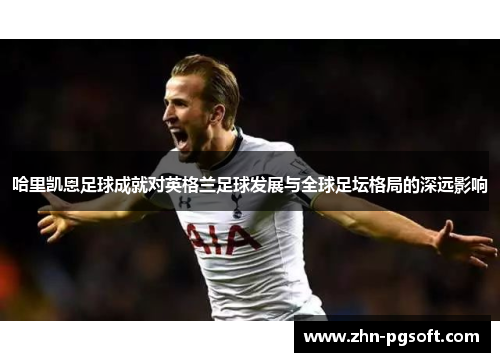 哈里凯恩足球成就对英格兰足球发展与全球足坛格局的深远影响