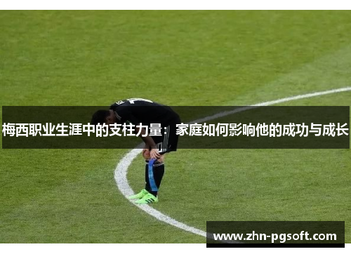 梅西职业生涯中的支柱力量：家庭如何影响他的成功与成长