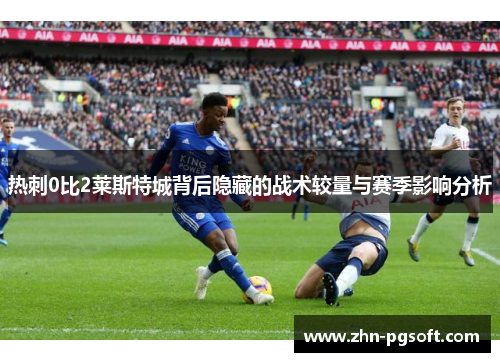 热刺0比2莱斯特城背后隐藏的战术较量与赛季影响分析